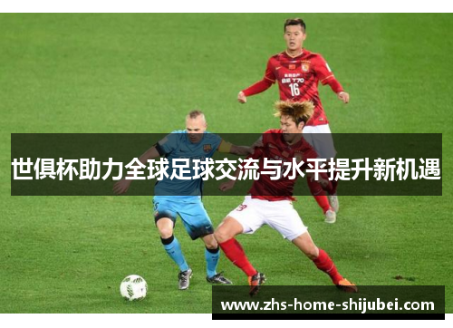 世俱杯助力全球足球交流与水平提升新机遇