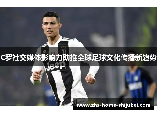 C罗社交媒体影响力助推全球足球文化传播新趋势 C罗社交媒体影响力助推全球足球文化传播新趋势