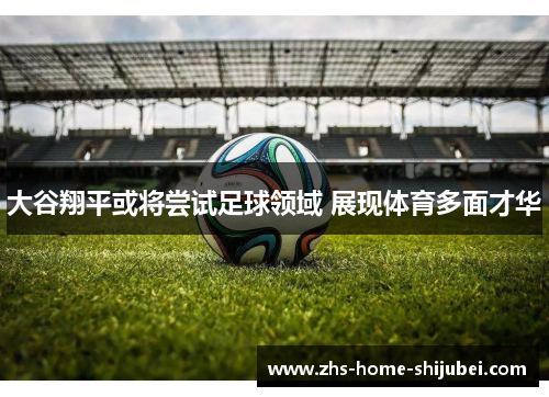 大谷翔平或将尝试足球领域 展现体育多面才华 大谷翔平或将尝试足球领域 展现体育多面才华