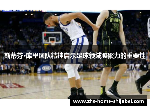 斯蒂芬·库里团队精神启示足球领域凝聚力的重要性